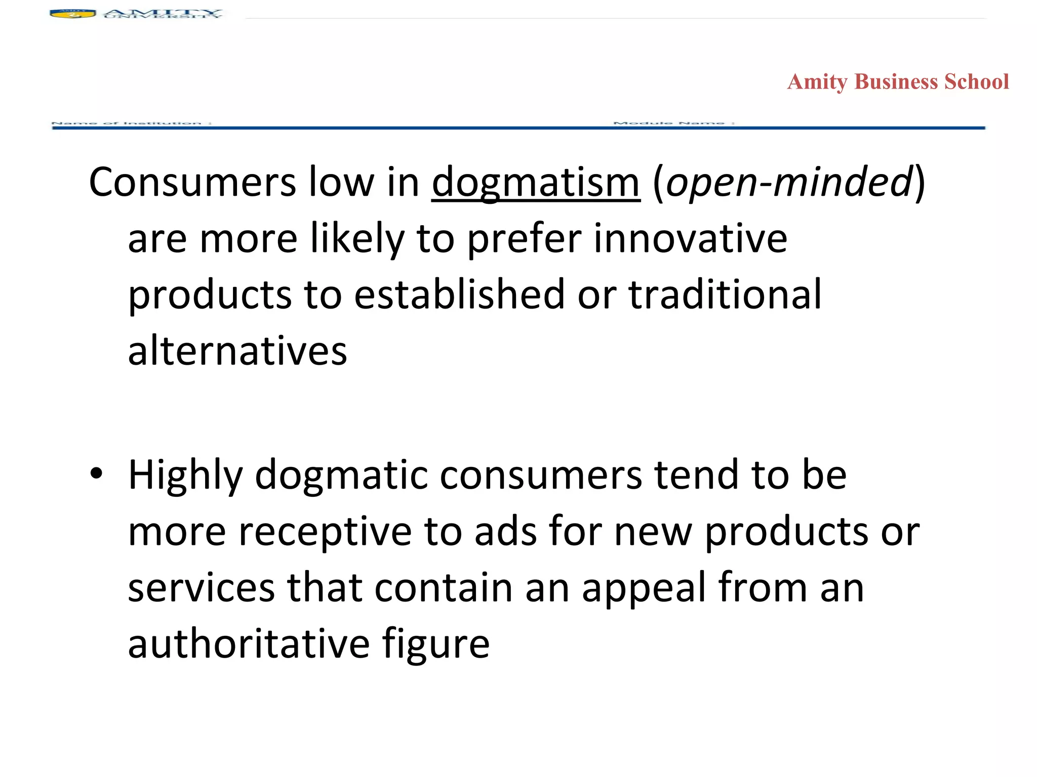 Consumers low in  dogmatism  ( open-minded ) are more likely to prefer innovative products to established or traditional alternatives Highly dogmatic consumers tend to be more receptive to ads for new products or services that contain an appeal from an authoritative figure 