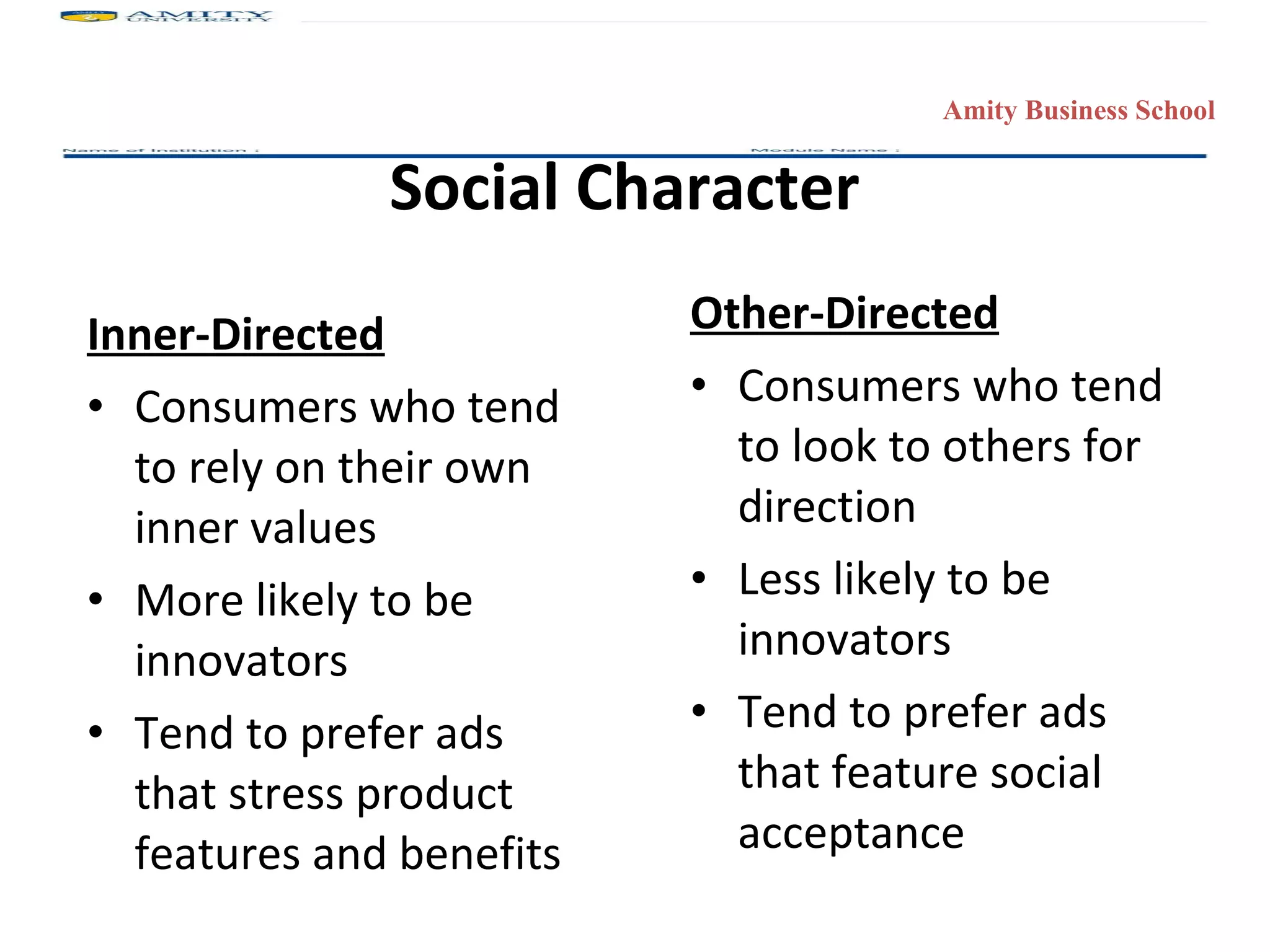 Social Character Inner-Directed Consumers who tend to rely on their own inner values More likely to be innovators Tend to prefer ads that stress product features and benefits Other-Directed Consumers who tend to look to others for direction Less likely to be innovators Tend to prefer ads that feature social acceptance Amity Business School 