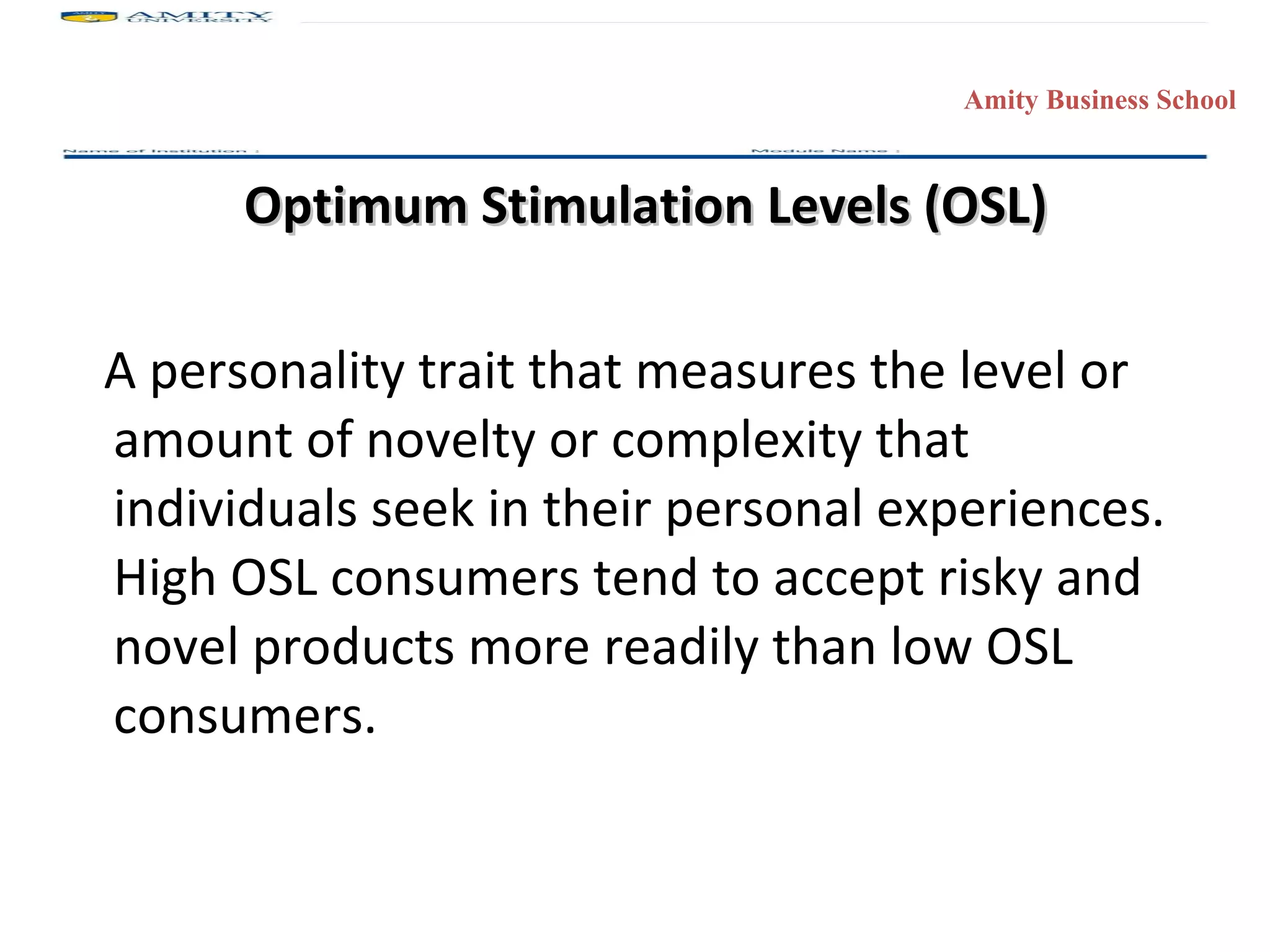 Optimum Stimulation Levels (OSL) A personality trait that measures the level or amount of novelty or complexity that individuals seek in their personal experiences.  High OSL consumers tend to accept risky and novel products more readily than low OSL consumers. 