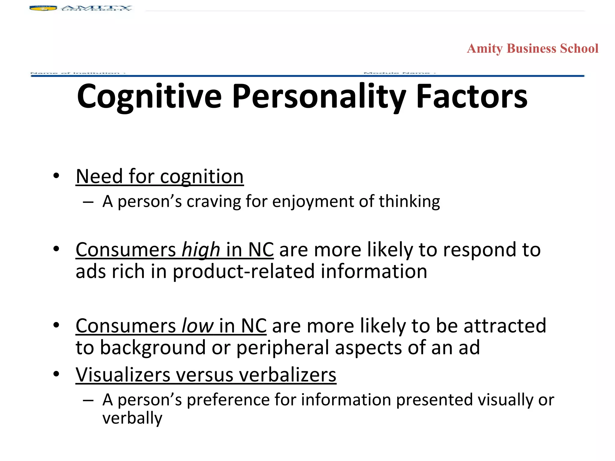 Cognitive Personality Factors Need for cognition A person’s craving for enjoyment of thinking Consumers  high  in NC  are more likely to respond to ads rich in product-related information  Consumers  low  in NC  are more likely to be attracted to background or peripheral aspects of an ad Visualizers versus verbalizers A person’s preference for information presented visually or verbally 