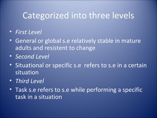 Categorized into three levels
• First Level
• General or global s.e relatively stable in mature
  adults and resistent to change
• Second Level
• Situational or specific s.e refers to s.e in a certain
  situation
• Third Level
• Task s.e refers to s.e while performing a specific
  task in a situation
 