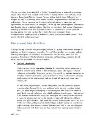 11 | P a g e
The five personality factors identified in the Big Five model appear in almost all cross-cultural
studies. These studies have included a wide variety of diverse cultures—such as China, Israel,
Germany, Japan, Spain, Nigeria, Norway, Pakistan, and the United States. Differences are
complex but tend to be primarily about whether countries are predominantly individualistic or
collectivistic. Chinese managers use the category of conscientiousness more often and
agreeableness less often than do U.S. managers. And the Big Five appear to predict a bit better in
individualistic than in collectivist cultures. But there is a surprisingly high amount of agreement,
especially across individuals from developed countries. A comprehensive review of studies
covering people from what was then the 15-nation European Community found
conscientiousness a valid predictor of performance across jobs and occupational groups. This is
exactly what U.S. studies have found.
Other personality traits relevant to ob
Although the Big Five traits have proven highly relevant to OB, they don’t exhaust the range of
traits that can describe someone’s personality. Now we’ll look at other, more specific, attributes
that are powerful predictors of behavior in organizations. The first relates to our core self-
evaluation. The others are Machiavellianism, narcissism, self-monitoring, propensity for risk
taking, proactive personality, and other-orientation.
a. Core Self – Evaluation:
People who have positive core self-evaluations like themselves and see themselves as
effective, capable, and in control of their environment. Those with negative core self-
evaluations tend to dislike themselves, question their capabilities, and view themselves as
powerless over their environment. Core self-evaluations relate to job satisfaction because
people positive on this trait see more challenge in their job and actually attain more
complex jobs.
But what about job performance? People with positive core self-evaluations perform
better than others because they set more ambitious goals, are more committed to their
goals, and persist longer in attempting to reach these goals. One study of life insurance
agents found core self-evaluations were critical predictors of performance. Ninety percent
of life insurance sales calls end in rejection, so an agent has to believe in him- or herself
to persist. In fact, this study showed the majority of successful salespersons did have
positive core self-evaluations. Such people also provide better customer service, are more
popular co-workers, and have careers that both begin on better footing and ascend more
rapidly over time. Some evidence suggests that individuals high in core self-evaluations
perform especially well if they also feel their work provides meaning and is helpful to
others.
 