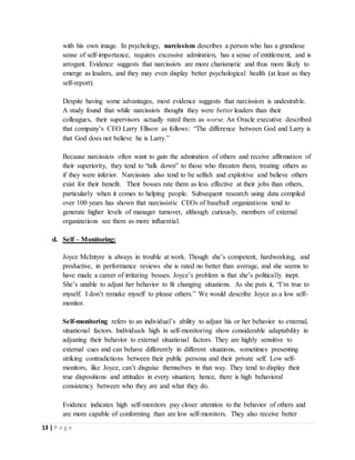 13 | P a g e
with his own image. In psychology, narcissism describes a person who has a grandiose
sense of self-importance, requires excessive admiration, has a sense of entitlement, and is
arrogant. Evidence suggests that narcissists are more charismatic and thus more likely to
emerge as leaders, and they may even display better psychological health (at least as they
self-report).
Despite having some advantages, most evidence suggests that narcissism is undesirable.
A study found that while narcissists thought they were better leaders than their
colleagues, their supervisors actually rated them as worse. An Oracle executive described
that company’s CEO Larry Ellison as follows: “The difference between God and Larry is
that God does not believe he is Larry.”
Because narcissists often want to gain the admiration of others and receive affirmation of
their superiority, they tend to “talk down” to those who threaten them, treating others as
if they were inferior. Narcissists also tend to be selfish and exploitive and believe others
exist for their benefit. Their bosses rate them as less effective at their jobs than others,
particularly when it comes to helping people. Subsequent research using data compiled
over 100 years has shown that narcissistic CEOs of baseball organizations tend to
generate higher levels of manager turnover, although curiously, members of external
organizations see them as more influential.
d. Self – Monitoring:
Joyce McIntyre is always in trouble at work. Though she’s competent, hardworking, and
productive, in performance reviews she is rated no better than average, and she seems to
have made a career of irritating bosses. Joyce’s problem is that she’s politically inept.
She’s unable to adjust her behavior to fit changing situations. As she puts it, “I’m true to
myself. I don’t remake myself to please others.” We would describe Joyce as a low self-
monitor.
Self-monitoring refers to an individual’s ability to adjust his or her behavior to external,
situational factors. Individuals high in self-monitoring show considerable adaptability in
adjusting their behavior to external situational factors. They are highly sensitive to
external cues and can behave differently in different situations, sometimes presenting
striking contradictions between their public persona and their private self. Low self-
monitors, like Joyce, can’t disguise themselves in that way. They tend to display their
true dispositions and attitudes in every situation; hence, there is high behavioral
consistency between who they are and what they do.
Evidence indicates high self-monitors pay closer attention to the behavior of others and
are more capable of conforming than are low self-monitors. They also receive better
 
