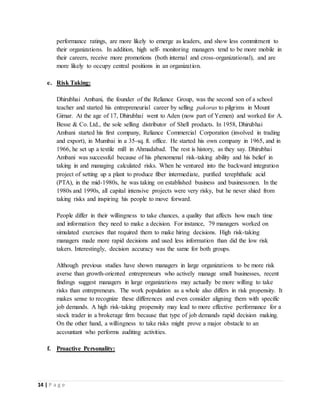 14 | P a g e
performance ratings, are more likely to emerge as leaders, and show less commitment to
their organizations. In addition, high self- monitoring managers tend to be more mobile in
their careers, receive more promotions (both internal and cross-organizational), and are
more likely to occupy central positions in an organization.
e. Risk Taking:
Dhirubhai Ambani, the founder of the Reliance Group, was the second son of a school
teacher and started his entrepreneurial career by selling pakoras to pilgrims in Mount
Girnar. At the age of 17, Dhirubhai went to Aden (now part of Yemen) and worked for A.
Besse & Co. Ltd., the sole selling distributor of Shell products. In 1958, Dhirubhai
Ambani started his first company, Reliance Commercial Corporation (involved in trading
and export), in Mumbai in a 35-sq. ft. office. He started his own company in 1965, and in
1966, he set up a textile mill in Ahmadabad. The rest is history, as they say. Dhirubhai
Ambani was successful because of his phenomenal risk-taking ability and his belief in
taking in and managing calculated risks. When he ventured into the backward integration
project of setting up a plant to produce fiber intermediate, purified terephthalic acid
(PTA), in the mid-1980s, he was taking on established business and businessmen. In the
1980s and 1990s, all capital intensive projects were very risky, but he never shied from
taking risks and inspiring his people to move forward.
People differ in their willingness to take chances, a quality that affects how much time
and information they need to make a decision. For instance, 79 managers worked on
simulated exercises that required them to make hiring decisions. High risk-taking
managers made more rapid decisions and used less information than did the low risk
takers. Interestingly, decision accuracy was the same for both groups.
Although previous studies have shown managers in large organizations to be more risk
averse than growth-oriented entrepreneurs who actively manage small businesses, recent
findings suggest managers in large organizations may actually be more willing to take
risks than entrepreneurs. The work population as a whole also differs in risk propensity. It
makes sense to recognize these differences and even consider aligning them with specific
job demands. A high risk-taking propensity may lead to more effective performance for a
stock trader in a brokerage firm because that type of job demands rapid decision making.
On the other hand, a willingness to take risks might prove a major obstacle to an
accountant who performs auditing activities.
f. Proactive Personality:
 