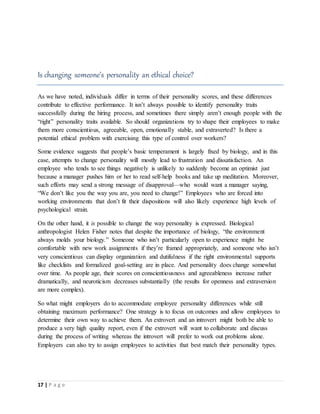 17 | P a g e
Is changing someone’s personality an ethical choice?
As we have noted, individuals differ in terms of their personality scores, and these differences
contribute to effective performance. It isn’t always possible to identify personality traits
successfully during the hiring process, and sometimes there simply aren’t enough people with the
“right” personality traits available. So should organizations try to shape their employees to make
them more conscientious, agreeable, open, emotionally stable, and extraverted? Is there a
potential ethical problem with exercising this type of control over workers?
Some evidence suggests that people’s basic temperament is largely fixed by biology, and in this
case, attempts to change personality will mostly lead to frustration and dissatisfaction. An
employee who tends to see things negatively is unlikely to suddenly become an optimist just
because a manager pushes him or her to read self-help books and take up meditation. Moreover,
such efforts may send a strong message of disapproval—who would want a manager saying,
“We don’t like you the way you are, you need to change!” Employees who are forced into
working environments that don’t fit their dispositions will also likely experience high levels of
psychological strain.
On the other hand, it is possible to change the way personality is expressed. Biological
anthropologist Helen Fisher notes that despite the importance of biology, “the environment
always molds your biology.” Someone who isn’t particularly open to experience might be
comfortable with new work assignments if they’re framed appropriately, and someone who isn’t
very conscientious can display organization and dutifulness if the right environmental supports
like checklists and formalized goal-setting are in place. And personality does change somewhat
over time. As people age, their scores on conscientiousness and agreeableness increase rather
dramatically, and neuroticism decreases substantially (the results for openness and extraversion
are more complex).
So what might employers do to accommodate employee personality differences while still
obtaining maximum performance? One strategy is to focus on outcomes and allow employees to
determine their own way to achieve them. An extrovert and an introvert might both be able to
produce a very high quality report, even if the extrovert will want to collaborate and discuss
during the process of writing whereas the introvert will prefer to work out problems alone.
Employers can also try to assign employees to activities that best match their personality types.
 