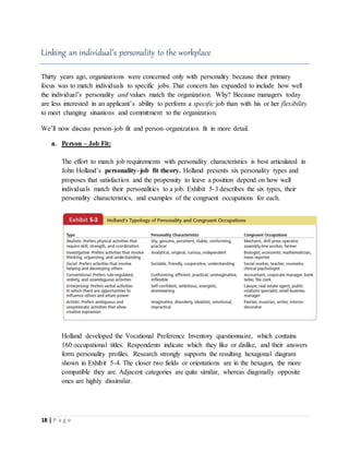 18 | P a g e
Linking an individual’s personality to the workplace
Thirty years ago, organizations were concerned only with personality because their primary
focus was to match individuals to specific jobs. That concern has expanded to include how well
the individual’s personality and values match the organization. Why? Because managers today
are less interested in an applicant’s ability to perform a specific job than with his or her flexibility
to meet changing situations and commitment to the organization.
We’ll now discuss person–job fit and person–organization fit in more detail.
a. Person – Job Fit:
The effort to match job requirements with personality characteristics is best articulated in
John Holland’s personality–job fit theory. Holland presents six personality types and
proposes that satisfaction and the propensity to leave a position depend on how well
individuals match their personalities to a job. Exhibit 5-3 describes the six types, their
personality characteristics, and examples of the congruent occupations for each.
Holland developed the Vocational Preference Inventory questionnaire, which contains
160 occupational titles. Respondents indicate which they like or dislike, and their answers
form personality profiles. Research strongly supports the resulting hexagonal diagram
shown in Exhibit 5-4. The closer two fields or orientations are in the hexagon, the more
compatible they are. Adjacent categories are quite similar, whereas diagonally opposite
ones are highly dissimilar.
 