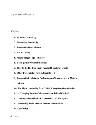 2 | P a g e
Department: Mba– sec. a
Contents
1. Defining Personality
2. Measuring Personality
3. PersonalityDeterminants
4. Traits Theory
5. Myers-Briggs Type Indicator
6. The Big Five PersonalityModel
7. How do the Big Five Traits Predict Behaviorat Work?
8. Other PersonalityTraits Relevantto OB
9. PersonalityPredicts the Performance of Entrepreneurs: Myth or
Science
10. The Right Personalityfor a Global Workplace:Globalization
11. Is Changing Someone’s Personalityan Ethical Choice?
12. Linking an Individual’s Personalityto the Workplace
13. PersonalityTraits of some Famous Personalities
14. Conclusion
 