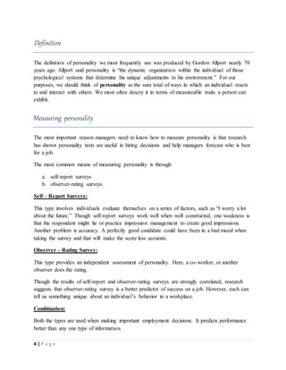 4 | P a g e
Definition
The definition of personality we most frequently use was produced by Gordon Allport nearly 70
years ago. Allport said personality is “the dynamic organization within the individual of those
psychological systems that determine his unique adjustments to his environment.” For our
purposes, we should think of personality as the sum total of ways in which an individual reacts
to and interact with others. We most often descry it in terms of measureable traits a person can
exhibit.
Measuring personality
The most important reason managers need to know how to measure personality is that research
has shown personality tests are useful in hiring decisions and help managers forecast who is best
for a job.
The most common means of measuring personality is through
a. self-report surveys
b. observer-rating surveys
Self – Report Surveys:
This type involves individuals evaluate themselves on a series of factors, such as “I worry a lot
about the future.” Though self-report surveys work well when well constructed, one weakness is
that the respondent might lie or practice impression management to create good impressions.
Another problem is accuracy. A perfectly good candidate could have been in a bad mood when
taking the survey and that will make the score less accurate.
Observer – Rating Survey:
This type provides an independent assessment of personality. Here, a co-worker, or another
observer does the rating.
Though the results of self-report and observer-rating surveys are strongly correlated, research
suggests that observer-rating survey is a better predictor of success on a job. However, each can
tell us something unique about an individual’s behavior in a workplace.
Combination:
Both the types are used when making important employment decisions. It predicts performance
better than any one type of information.
 
