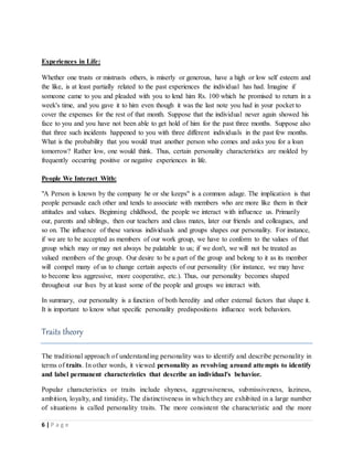 6 | P a g e
Experiences in Life:
Whether one trusts or mistrusts others, is miserly or generous, have a high or low self esteem and
the like, is at least partially related to the past experiences the individual has had. Imagine if
someone came to you and pleaded with you to lend him Rs. 100 which he promised to return in a
week's time, and you gave it to him even though it was the last note you had in your pocket to
cover the expenses for the rest of that month. Suppose that the individual never again showed his
face to you and you have not been able to get hold of him for the past three months. Suppose also
that three such incidents happened to you with three different individuals in the past few months.
What is the probability that you would trust another person who comes and asks you for a loan
tomorrow? Rather low, one would think. Thus, certain personality characteristics are molded by
frequently occurring positive or negative experiences in life.
People We Interact With:
"A Person is known by the company he or she keeps" is a common adage. The implication is that
people persuade each other and tends to associate with members who are more like them in their
attitudes and values. Beginning childhood, the people we interact with influence us. Primarily
our, parents and siblings, then our teachers and class mates, later our friends and colleagues, and
so on. The influence of these various individuals and groups shapes our personality. For instance,
if we are to be accepted as members of our work group, we have to conform to the values of that
group which may or may not always be palatable to us; if we don't, we will not be treated as
valued members of the group. Our desire to be a part of the group and belong to it as its member
will compel many of us to change certain aspects of our personality (for instance, we may have
to become less aggressive, more cooperative, etc.). Thus, our personality becomes shaped
throughout our lives by at least some of the people and groups we interact with.
In summary, our personality is a function of both heredity and other external factors that shape it.
It is important to know what specific personality predispositions influence work behaviors.
Traits theory
The traditional approach of understanding personality was to identify and describe personality in
terms of traits. In other words, it viewed personality as revolving around attempts to identify
and label permanent characteristics that describe an individual's behavior.
Popular characteristics or traits include shyness, aggressiveness, submissiveness, laziness,
ambition, loyalty, and timidity. The distinctiveness in which they are exhibited in a large number
of situations is called personality traits. The more consistent the characteristic and the more
 
