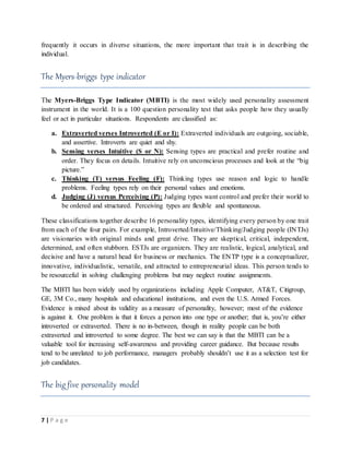 7 | P a g e
frequently it occurs in diverse situations, the more important that trait is in describing the
individual.
The Myers-briggs type indicator
The Myers-Briggs Type Indicator (MBTI) is the most widely used personality assessment
instrument in the world. It is a 100 question personality test that asks people how they usually
feel or act in particular situations. Respondents are classified as:
a. Extraverted verses Introverted (E or I): Extraverted individuals are outgoing, sociable,
and assertive. Introverts are quiet and shy.
b. Sensing verses Intuitive (S or N): Sensing types are practical and prefer routine and
order. They focus on details. Intuitive rely on unconscious processes and look at the “big
picture.”
c. Thinking (T) versus Feeling (F): Thinking types use reason and logic to handle
problems. Feeling types rely on their personal values and emotions.
d. Judging (J) versus Perceiving (P): Judging types want control and prefer their world to
be ordered and structured. Perceiving types are flexible and spontaneous.
These classifications together describe 16 personality types, identifying every person by one trait
from each of the four pairs. For example, Introverted/Intuitive/Thinking/Judging people (INTJs)
are visionaries with original minds and great drive. They are skeptical, critical, independent,
determined, and often stubborn. ESTJs are organizers. They are realistic, logical, analytical, and
decisive and have a natural head for business or mechanics. The ENTP type is a conceptualizer,
innovative, individualistic, versatile, and attracted to entrepreneurial ideas. This person tends to
be resourceful in solving challenging problems but may neglect routine assignments.
The MBTI has been widely used by organizations including Apple Computer, AT&T, Citigroup,
GE, 3M Co., many hospitals and educational institutions, and even the U.S. Armed Forces.
Evidence is mixed about its validity as a measure of personality, however; most of the evidence
is against it. One problem is that it forces a person into one type or another; that is, you’re either
introverted or extraverted. There is no in-between, though in reality people can be both
extraverted and introverted to some degree. The best we can say is that the MBTI can be a
valuable tool for increasing self-awareness and providing career guidance. But because results
tend to be unrelated to job performance, managers probably shouldn’t use it as a selection test for
job candidates.
The big five personality model
 