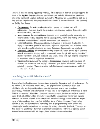 8 | P a g e
The MBTI may lack strong supporting evidence, but an impressive body of research supports the
thesis of the Big Five Model —that five basic dimensions underlie all others and encompass
most of the significant variation in human personality. Moreover, test scores of these traits do a
very good job of predicting how people behave in a variety of real-life situations. The following
are the Big Five factors:
a. Extraversion: The extraversion dimension captures our comfort level with
relationships. Extraverts tend to be gregarious, assertive, and sociable. Introverts tend to
be reserved, timid, and quiet.
b. Agreeableness: The agreeableness dimension refers to an individual’s propensity to
defer to others. Highly agreeable people are cooperative, warm, and trusting. People who
score low on agreeableness are cold, disagreeable, and antagonistic.
c. Conscientiousness: The conscientiousness dimension is a measure of reliability. A
highly conscientious person is responsible, organized, dependable, and persistent. Those
who score low on this dimension are easily distracted, disorganized, and unreliable.
d. Emotional stability: The emotional stability dimension—often labeled by its converse,
neuroticism—taps a person’s ability to withstand stress. People with positive emotional
stability tend to be calm, self-confident, and secure. Those with high negative scores tend
to be nervous, anxious, depressed, and insecure.
e. Openness to experience: The openness to experience dimension addresses range of
interests and fascination with novelty. Extremely open people are creative, curious, and
artistically sensitive. Those at the other end of the category are conventional and find
comfort in the familiar.
How do big five predict behavior at work?
Research has found relationships between these personality dimensions and job performance. As
the authors of the most-cited review put it, “The preponderance of evidence shows that
individuals who are dependable, reliable, careful, thorough, able to plan, organized,
hardworking, persistent, and achievement-oriented tend to have higher job performance in most
if not all occupations.” In addition, employees who score higher in conscientiousness develop
higher levels of job knowledge; probably because highly conscientious people learn more (a
review of 138 studies revealed conscientiousness was rather strongly related to GPA). Higher
levels of job knowledge then contribute to higher levels of job performance. Conscientious
individuals who are more interested in learning than in just performing on the job are also
exceptionally good at maintaining performance in the face of negative feedback. There can be
“too much of a good thing,” however, as extremely conscientious individuals typically do not
perform better than those who are simply above average in conscientiousness.
 