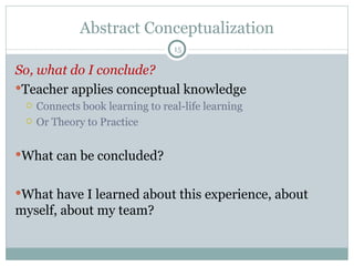 Abstract Conceptualization So, what do I conclude? Teacher applies conceptual knowledge Connects book learning to real-life learning Or Theory to Practice What can be concluded? What have I learned about this experience, about myself, about my team? 