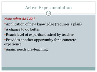 Active Experimentation Now what do I do? Application of new knowledge (requires a plan) A chance to do better Reach level of expertise desired by teacher Provides another opportunity for a concrete experience Again, needs pre-teaching 