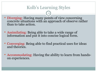 Kolb’s Learning Styles Diverging:  Having many points of view concerning concrete situations with an approach of observe rather than to take action. Assimilating:  Being able to take a wide range of information and put it into concise logical form. Converging:  Being able to find practical uses for ideas and theories. Accommodating:  Having the ability to learn from hands-on experiences. 