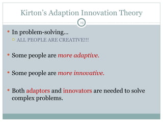 Kirton’s Adaption Innovation Theory In problem-solving… ALL PEOPLE ARE CREATIVE!!! Some people are  more adaptive. Some people are  more innovative. Both  adaptors  and  innovators  are needed to solve complex problems. 