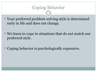 Coping Behavior Your preferred problem-solving style is determined early in life and does not change. We learn to cope in situations that do not match our preferred style. Coping behavior is psychologically expensive. 