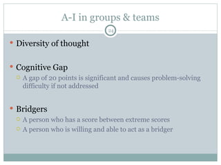 A-I in groups & teams Diversity of thought Cognitive Gap A gap of 20 points is significant and causes problem-solving difficulty if not addressed Bridgers A person who has a score between extreme scores A person who is willing and able to act as a bridger 