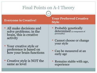 Everyone is Creative! Your Preferred Creative Style All make decisions and solve problems; in the brain, this is creative activity Your creative style or preference is based on how your brain functions Creative style is NOT the same as level Probably genetically determined  (a component of personality) Cannot choose or change your style Can be measured at an early age Remains stable with age, experience Final Points on A-I Theory 