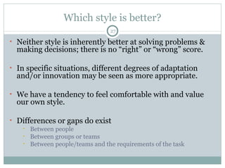 Which style is better? Neither style is inherently better at solving problems & making decisions; there is no “right” or “wrong” score. In specific situations, different degrees of adaptation and/or innovation may be seen as more appropriate. We have a tendency to feel comfortable with and value our own style. Differences or gaps do exist Between people Between groups or teams Between people/teams and the requirements of the task 
