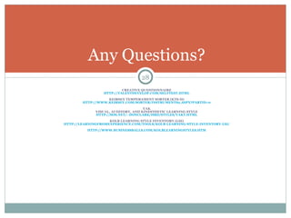 CREATIVE QUESTIONNAIRE HTTP://TALENTDEVELOP.COM/SELFTEST.HTML KEIRSEY TEMPERAMENT SORTER (KTS-II) HTTP://WWW.KEIRSEY.COM/SORTER/INSTRUMENTS2.ASPX?PARTID=0 VAK VISUAL, AUDITORY, AND KINESTHETIC LEARNING STYLE HTTP://SOS.NET/~DONCLARK/HRD/STYLES/VAKT.HTML KOLB LEARNING STYLE INVENTORY (LSI) HTTP://LEARNINGFROMEXPERIENCE.COM/TOOLS/KOLB-LEARNING-STYLE-INVENTORY-LSI/ HTTP://WWW.BUSINESSBALLS.COM/KOLBLEARNINGSTYLES.HTM Any Questions? 