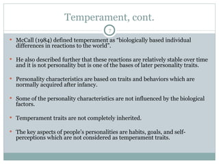 Temperament, cont. McCall (1984) defined temperament as “biologically based individual differences in reactions to the world”.  He also described further that these reactions are relatively stable over time and it is not personality but is one of the bases of later personality traits.  Personality characteristics are based on traits and behaviors which are normally acquired after infancy.  Some of the personality characteristics are not influenced by the biological factors.  Temperament traits are not completely inherited.  The key aspects of people’s personalities are habits, goals, and self-perceptions which are not considered as temperament traits. 