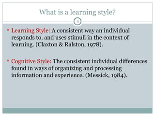 What is a learning style? Learning Style:  A consistent way an individual responds to, and uses stimuli in the context of learning. (Claxton & Ralston, 1978). Cognitive Style:  The consistent individual differences found in ways of organizing and processing information and experience. (Messick, 1984). 