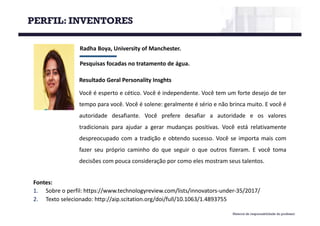 Material de responsabilidade do professor
Radha Boya,	University of Manchester.	
Pesquisas	focadas	no	tratamento	de	água.
Fontes:
1. Sobre o perfil: https://www.technologyreview.com/lists/innovators-under-35/2017/
2. Texto selecionado: http://aip.scitation.org/doi/full/10.1063/1.4893755
Resultado Geral Personality Insghts
Você é esperto e cético. Você é independente. Você tem um forte desejo de ter
tempo para você. Você é solene: geralmente é sério e não brinca muito. E você é
autoridade desafiante. Você prefere desafiar a autoridade e os valores
tradicionais para ajudar a gerar mudanças positivas. Você está relativamente
despreocupado com a tradição e obtendo sucesso. Você se importa mais com
fazer seu próprio caminho do que seguir o que outros fizeram. E você toma
decisões com pouca consideração por como eles mostram seus talentos.
PERFIL: INVENTORES
 