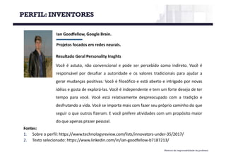 Material de responsabilidade do professor
Ian	Goodfellow,	Google	Brain.
Projetos	focados	em	redes	neurais.
Fontes:
1. Sobre o perfil: https://www.technologyreview.com/lists/innovators-under-35/2017/
2. Texto selecionado: https://www.linkedin.com/in/ian-goodfellow-b7187213/
Resultado Geral Personality Insghts
Você é astuto, não convencional e pode ser percebido como indireto. Você é
responsável por desafiar a autoridade e os valores tradicionais para ajudar a
gerar mudanças positivas. Você é filosófico e está aberto e intrigado por novas
idéias e gosta de explorá-las. Você é independente e tem um forte desejo de ter
tempo para você. Você está relativamente despreocupado com a tradição e
desfrutando a vida. Você se importa mais com fazer seu próprio caminho do que
seguir o que outros fizeram. E você prefere atividades com um propósito maior
do que apenas prazer pessoal.
PERFIL: INVENTORES
 