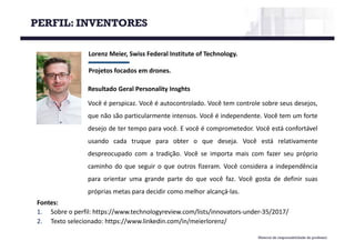 Material de responsabilidade do professor
Lorenz	Meier,	Swiss Federal	Institute of Technology.
Projetos	focados	em	drones.
Fontes:
1. Sobre o perfil: https://www.technologyreview.com/lists/innovators-under-35/2017/
2. Texto selecionado: https://www.linkedin.com/in/meierlorenz/
Resultado Geral Personality Insghts
Você é perspicaz. Você é autocontrolado. Você tem controle sobre seus desejos,
que não são particularmente intensos. Você é independente. Você tem um forte
desejo de ter tempo para você. E você é comprometedor. Você está confortável
usando cada truque para obter o que deseja. Você está relativamente
despreocupado com a tradição. Você se importa mais com fazer seu próprio
caminho do que seguir o que outros fizeram. Você considera a independência
para orientar uma grande parte do que você faz. Você gosta de definir suas
próprias metas para decidir como melhor alcançá-las.
PERFIL: INVENTORES
 