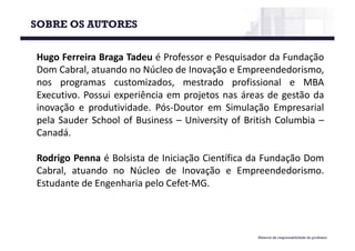 SOBRE OS AUTORES
Material de responsabilidade do professor
Hugo Ferreira Braga Tadeu é Professor e Pesquisador da Fundação
Dom Cabral, atuando no Núcleo de Inovação e Empreendedorismo,
nos programas customizados, mestrado profissional e MBA
Executivo. Possui experiência em projetos nas áreas de gestão da
inovação e produtividade. Pós-Doutor em Simulação Empresarial
pela Sauder School of Business – University of British Columbia –
Canadá.
Rodrigo Penna é Bolsista de Iniciação Científica da Fundação Dom
Cabral, atuando no Núcleo de Inovação e Empreendedorismo.
Estudante de Engenharia pelo Cefet-MG.
 