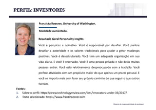 Material de responsabilidade do professor
Franziska Roesner,	University of Washington.
Realidade	aumentada.
Fontes:
1. Sobre o perfil: https://www.technologyreview.com/lists/innovators-under-35/2017/
2. Texto selecionado: https://www.franziroesner.com
Resultado Geral Personality Insghts
Você é perspicaz e opinativo. Você é responsável por desafiar. Você prefere
desafiar a autoridade e os valores tradicionais para ajudar a gerar mudanças
positivas. Você é desestruturado. Você tem um adequada organização em sua
vida diária. E você é reservado. Você é uma pessoa privada e não deixa muitas
pessoas entrar. Você está relativamente despreocupado com a tradição. Você
prefere atividades com um propósito maior do que apenas um prazer pessoal. E
você se importa mais com fazer seu próprio caminho do que seguir o que outros
fizeram.
PERFIL: INVENTORES
 