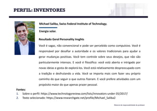 Material de responsabilidade do professor
Michael	Saliba,	Swiss Federal	Institute of Technology.
Energia	solar.
Fontes:
1. Sobre o perfil: https://www.technologyreview.com/lists/innovators-under-35/2017/
2. Texto selecionado: https://www.researchgate.net/profile/Michael_Saliba2
Resultado Geral Personality Insghts
Você é sagaz, não convencional e pode ser percebido como compulsivo. Você é
responsável por desafiar a autoridade e os valores tradicionais para ajudar a
gerar mudanças positivas. Você tem controle sobre seus desejos, que não são
particularmente intensos. E você é filosófico: você está aberto e intrigado por
novas ideias e gosta de explorá-los. Você está relativamente despreocupado com
a tradição e desfrutando a vida. Você se importa mais com fazer seu próprio
caminho do que seguir o que outros fizeram. E você prefere atividades com um
propósito maior do que apenas prazer pessoal.
PERFIL: INVENTORES
 