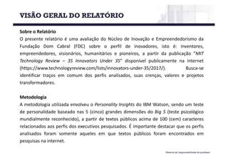 Material de responsabilidade do professor
Sobre o Relatório
O presente relatório é uma avaliação do Núcleo de Inovação e Empreendedorismo da
Fundação Dom Cabral (FDC) sobre o perfil de inovadores, isto é: inventores,
empreendedores, visionários, humanitários e pioneiros, a partir da publicação ”MIT
Technology Review – 35 Innovators Under 35” disponível publicamente na internet
(https://www.technologyreview.com/lists/innovators-under-35/2017/). Busca-se
identificar traços em comum dos perfis analisados, suas crenças, valores e projetos
transformadores.
Metodologia
A metodologia utilizada envolveu o Personality Insights do IBM Watson, sendo um teste
de personalidade baseado nas 5 (cinco) grandes dimensões do Big 5 (teste psicológico
mundialmente reconhecido), a partir de textos públicos acima de 100 (cem) caracteres
relacionados aos perfis dos executivos pesquisados. É importante destacar que os perfis
analisados foram somente aqueles em que textos públicos foram encontrados em
pesquisas na internet.
VISÃO GERAL DO RELATÓRIO
 