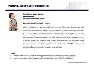 Material de responsabilidade do professor
Kathy	Gong,	Wafa Games.
Desenvolvimento	de	games.
Fontes:
1. Sobre o perfil: https://www.technologyreview.com/lists/innovators-under-35/2017/
2. Texto selecionado: https://www.linkedin.com/in/kathy-gong-龚晓思-76609989/
Resultado Geral Personality Insghts
Você é dedicado e rigoroso. Você tem controle sobre seus desejos, que são
particularmente intensos. Você é temperamental: é preciso muito para irritá-lo.
E você é assertivo: você tende a falar e se encarregar de situações, e você está
com vontade de liderar grupos. Você está relativamente despreocupado com as
tradições da vida e o sucesso. Você prefere atividades com um propósito maior
do que apenas um prazer pessoal. E você toma decisões com pouca
consideração por como eles mostram seus talentos.
PERFIL: EMPREENDEDORES
 