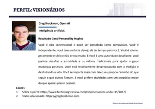 Material de responsabilidade do professor
Greg	Brockman,	Open	AI
Inteligência	artificial.
Fontes:
1. Sobre o perfil: https://www.technologyreview.com/lists/innovators-under-35/2017/
2. Texto selecionado: https://gregbrockman.com
Resultado Geral Personality Insghts
Você é não convencional e pode ser percebido como compulsivo. Você é
independente: você tem um forte desejo de ter tempo para você. Você é solene:
geralmente é sério e não brinca muito. E você é uma autoridade desafiante: você
prefere desafiar a autoridade e os valores tradicionais para ajudar a gerar
mudanças positivas. Você está relativamente despreocupado com a tradição e
desfrutando a vida. Você se importa mais com fazer seu próprio caminho do que
seguir o que outros fizeram. E você prefere atividades com um propósito maior
do que apenas prazer pessoal.
PERFIL:VISIONÁRIOS
 