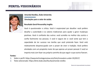 Material de responsabilidade do professor
Amanda	Randles,	Duke	University
Simulações	para	o	setor	de	saúde.
Fontes:
1. Sobre o perfil: https://www.technologyreview.com/lists/innovators-under-35/2017/
2. Texto selecionado: https://bme.duke.edu/faculty/amanda-randles
Resultado Geral Personality Insghts
Você é questionador e crítico. Você é responsável por desafiar: você prefere
desafiar a autoridade e os valores tradicionais para ajudar a gerar mudanças
positivas. Você é confiante dos outros: você acredita no melhor dos outros e
confia facilmente nas pessoas. E você é seguro de si: você sente que tem a
capacidade de ter sucesso nas tarefas que você pretende fazer. Você está
relativamente despreocupado com o prazer de viver e tradição. Você prefere
atividades com um propósito maior do que apenas um prazer pessoal. E você se
importa mais com fazer seu próprio caminho do que seguir o que outros fizeram.
PERFIL:VISIONÁRIOS
 