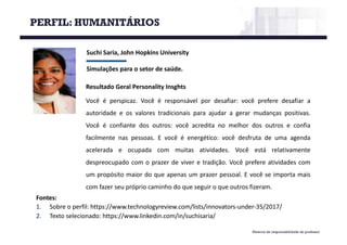 Material de responsabilidade do professor
Suchi Saria,	John	Hopkins	University
Simulações	para	o	setor	de	saúde.
Fontes:
1. Sobre o perfil: https://www.technologyreview.com/lists/innovators-under-35/2017/
2. Texto selecionado: https://www.linkedin.com/in/suchisaria/
Resultado Geral Personality Insghts
Você é perspicaz. Você é responsável por desafiar: você prefere desafiar a
autoridade e os valores tradicionais para ajudar a gerar mudanças positivas.
Você é confiante dos outros: você acredita no melhor dos outros e confia
facilmente nas pessoas. E você é energético: você desfruta de uma agenda
acelerada e ocupada com muitas atividades. Você está relativamente
despreocupado com o prazer de viver e tradição. Você prefere atividades com
um propósito maior do que apenas um prazer pessoal. E você se importa mais
com fazer seu próprio caminho do que seguir o que outros fizeram.
PERFIL: HUMANITÁRIOS
 