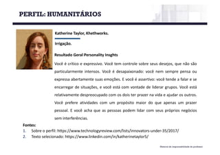 Material de responsabilidade do professor
Katherine	Taylor,	Khethworks.
Irrigação.
Fontes:
1. Sobre o perfil: https://www.technologyreview.com/lists/innovators-under-35/2017/
2. Texto selecionado: https://www.linkedin.com/in/katherinetaylor5/
Resultado Geral Personality Insghts
Você é crítico e expressivo. Você tem controle sobre seus desejos, que não são
particularmente intensos. Você é desapaixonado: você nem sempre pensa ou
expressa abertamente suas emoções. E você é assertivo: você tende a falar e se
encarregar de situações, e você está com vontade de liderar grupos. Você está
relativamente despreocupado com os dois ter prazer na vida e ajudar os outros.
Você prefere atividades com um propósito maior do que apenas um prazer
pessoal. E você acha que as pessoas podem lidar com seus próprios negócios
sem interferências.
PERFIL: HUMANITÁRIOS
 