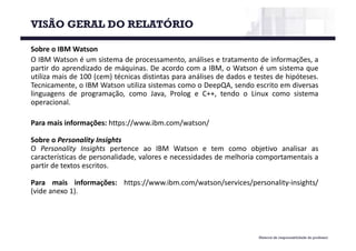 Material de responsabilidade do professor
Sobre o IBM Watson
O IBM Watson é um sistema de processamento, análises e tratamento de informações, a
partir do aprendizado de máquinas. De acordo com a IBM, o Watson é um sistema que
utiliza mais de 100 (cem) técnicas distintas para análises de dados e testes de hipóteses.
Tecnicamente, o IBM Watson utiliza sistemas como o DeepQA, sendo escrito em diversas
linguagens de programação, como Java, Prolog e C++, tendo o Linux como sistema
operacional.
Para mais informações: https://www.ibm.com/watson/
Sobre o Personality Insights
O Personality Insights pertence ao IBM Watson e tem como objetivo analisar as
características de personalidade, valores e necessidades de melhoria comportamentais a
partir de textos escritos.
Para mais informações: https://www.ibm.com/watson/services/personality-insights/
(vide anexo 1).
VISÃO GERAL DO RELATÓRIO
 