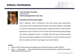 Material de responsabilidade do professor
Joshua	Browder,	Donotpay.
Sistemas	de	pagamento	e	free cash.
Fontes:
1. Sobre o perfil: https://www.technologyreview.com/lists/innovators-under-35/2017/
2. Texto selecionado: https://www.linkedin.com/mynetwork/invite-sent/joshua-browder-
b0b573116/?isSendInvite=true
Resultado Geral Personality Insghts
Você é explosivo. Você é aventureiro: você está ansioso para experimentar
coisas novas. Você é responsável por desafiar: você prefere desafiar a autoridade
e os valores tradicionais para ajudar a gerar mudanças positivas. E você é solene:
geralmente é sério e não brinca muito. Vocês são relativamente despreocupados
com ambos, ajudando os outros e a tradição. Você acha que as pessoas podem
lidar com seus próprios negócios sem interferências. E você se importa mais com
fazer seu próprio caminho do que seguir o que outros fizeram.
PERFIL: PIONEIROS
 