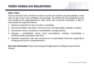 Material de responsabilidade do professor
Sobre o Big 5
Trata-se da teoria mais utilizada em todo o mundo para análises de personalidade, sendo
este um dos temas mais complexos da psicologia. As análises de personalidade buscam
uma tendência do comportamento e sobre quem são as pessoas analisadas. O Big 5 é
estruturado nos seguintes fatores:
1. Abertura á experiência: foca nas artes e novidades.
2. Conscienciosidade e disciplina: temas em torno da organização, métodos e esforço.
3. Extroversão: temas vinculados a sociabilidade e energia positiva.
4. Simpatia e amabilidade: temas como concordância, confiaça, honestidade e
tolerância estão envolvidos neste item.
5. Aspectos emocionais: este item concentra-se na reatividade emocional, propensão a
mudanças de humor e comportamento.
Para	mais	informações:	https://positivepsychologyprogram.com/big-five-personality-
theory/
VISÃO GERAL DO RELATÓRIO
 