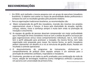 • Em 2018, será realizada a mesma pesquisa com um grupo de executivos inovadores
brasileiros. O objetivo será avaliar os traços de personalidade destes profissionais e
compara-los com os resultados gerados pelo presente relatório.
• Para as organizações tradicionais brasileiras, as recomendações são:
a) Maior compreensão do perfil dos inovadores, inserção dos mesmos nos projetos
organizacionais atuais e futuros. A busca pela diversidade de atuação, opinião,
crenças, valores, riscos e confiança sempre é muito bem vinda na promoção da
inovação e crescimento.
b) As equipes de gestão de pessoas deveriam compreender em maior profundidade
que a formação de times inovadores inicia-se com a análise do perfil e na busca por
gaps organizacionais versus novos comportamentos individuais. Isto é, nem todos
tem o perfil adequado para promover a inovação. Da mesma forma, nem toda
organização está preparada para inovar. Da mesma forma, os perfis inovadores
podem representar um desafio vis a vis as estruturas de gestão atuais, focadas em
resultado e controle operacional.
c) O desenvolvimento de programas de treinamento, alinhamento e
compartilhamento de práticas entre equipes sempre é um estimulo para a
promoção de ambientes confiáveis, inspiradores e inovadores.
d) Finalmente, percebe-se em todos os perfis analisados uma combinação de visão de
futuro, adoção de tecnologias modernas (como inteligência artificial) e pesquisas
em parceria com universidade de primeira linha.
RECOMENDAÇÕES
Material de responsabilidade do professor
 