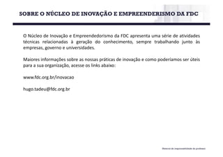 O Núcleo de Inovação e Empreendedorismo da FDC apresenta uma série de atividades
técnicas relacionadas à geração do conhecimento, sempre trabalhando junto às
empresas, governo e universidades.
Maiores informações sobre as nossas práticas de inovação e como poderíamos ser úteis
para a sua organização, acesse os links abaixo:
www.fdc.org.br/inovacao
hugo.tadeu@fdc.org.br
SOBRE O NÚCLEO DE INOVAÇÃO E EMPREENDERISMO DA FDC
Material de responsabilidade do professor
 