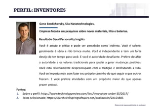 PERFIL: INVENTORES
Material de responsabilidade do professor
Gene	Berdichevsky,	Sila	Nanotechnologies.	
Empresa	focada	em	pesquisas	sobre	novos	materiais,	lítio	e	baterias.
Fontes:
1. Sobre o perfil: https://www.technologyreview.com/lists/innovators-under-35/2017/
2. Texto selecionado: https://search.wellspringsoftware.net/publication/28104885
Resultado Geral Personality Insghts
Você é astuto e cético e pode ser percebido como indireto. Você é solene,
geralmente é sério e não brinca muito. Você é independente e tem um forte
desejo de ter tempo para você. E você é autoridade desafiante. Prefere desafiar
a autoridade e os valores tradicionais para ajudar a gerar mudanças positivas.
Você está relativamente despreocupado com a tradição e desfrutando a vida.
Você se importa mais com fazer seu próprio caminho do que seguir o que outros
fizeram. E você prefere atividades com um propósito maior do que apenas
prazer pessoal.
 