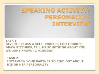 SPEAKING ACTIVITY:
               PERSONALITY
                 INTERVIEW

TASK 1
GIVE THE CLASS A SELF- PROFILE, LIST HOBBIES,
DRAW PICTURES, TELL US SOMETHING ABOUT YOU
WE DONT KNOW! (2 MINUTES)

TASK 2
INTERVIEW YOUR PARTNER TO FIND OUT ABOUT
HIS OR HER PERSONALITY.
 