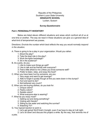 Republic of the Philippines
                             Southern Luzon State University
                                 GRADUATE SCHOOL
                                    Lucban, Quezon

                                  Survey Questionnaire

Part I. PERSONALITY INVENTORY

       Below are listed eleven different situations and areas which confront all of us at
one time or another. The way we react in these situations can give us a general idea of
what kind of temperament we posses.

Directions: Encircle the number which best reflects the way you would normally respond
in the situation.

A. There is going to be a play in your organization. Would you rather:
        1. Direct the play?
        2. Take the lead role in the play?
        3. Work the lights backstage?
        4. Sit in the audience?
B. At a party, do you:
        1. Like to make sure things go well?
        2. Like to talk and be friendly with everyone?
        3. Feel a little afraid to mix unless you know someone well?
        4. Prefer to listen, relax, and enjoy the food?
C. When you have been hurt by someone, are you:
        1. Very angry and want to get revenge?
        2. Able to forget it quickly though at first you were down in the dumps?
        3. Hurt and want to die?
        4. Not bothered very much?
E. When you are buying clothes, do you look for:
        1. Unique colors?
        2. Flashy colors?
        3. Sedate colors?
        4. What everyone else is wearing?
F. What do you enjoy most?
        1. Getting out and doing something?
        2. Visiting with friends?
        3. Sitting by the water and watching the sunrise?
        4. Watching TV?
G. Your typical reaction to work is:
        1. Let’s get going! We’ll finish it tonight, even if we have to stay at it all night.
        2. Let’s sit down and discuss this project a while. By the way, that reminds me of
a joke.
 