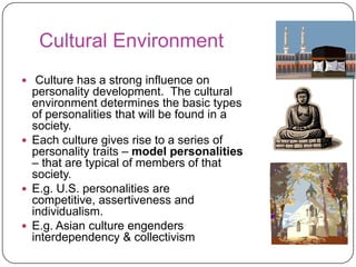 Cultural Environment
 Culture has a strong influence on

personality development. The cultural
environment determines the basic types
of personalities that will be found in a
society.
 Each culture gives rise to a series of
personality traits – model personalities
– that are typical of members of that
society.
 E.g. U.S. personalities are
competitive, assertiveness and
individualism.
 E.g. Asian culture engenders
interdependency & collectivism

 