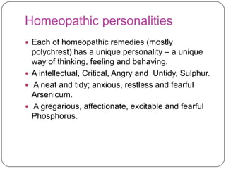 Homeopathic personalities
 Each of homeopathic remedies (mostly

polychrest) has a unique personality – a unique
way of thinking, feeling and behaving.
 A intellectual, Critical, Angry and Untidy, Sulphur.
 A neat and tidy; anxious, restless and fearful
Arsenicum.
 A gregarious, affectionate, excitable and fearful
Phosphorus.

 