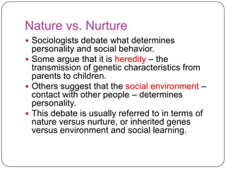 Nature vs. Nurture
 Sociologists debate what determines

personality and social behavior.
 Some argue that it is heredity – the
transmission of genetic characteristics from
parents to children.
 Others suggest that the social environment –
contact with other people – determines
personality.
 This debate is usually referred to in terms of
nature versus nurture, or inherited genes
versus environment and social learning.

 