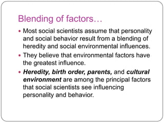 Blending of factors…
 Most social scientists assume that personality

and social behavior result from a blending of
heredity and social environmental influences.
 They believe that environmental factors have
the greatest influence.
 Heredity, birth order, parents, and cultural
environment are among the principal factors
that social scientists see influencing
personality and behavior.

 